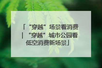“穿越”场景看消费｜“穿越”城市公园看低空消费新场景