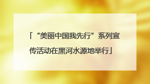 “美丽中国我先行”系列宣传活动在黑河水源地举行