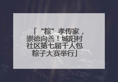“粽”孝传家，崇德向善！城阳村社区第七届千人包粽子大赛举行
