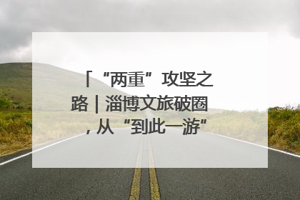 “两重”攻坚之路｜淄博文旅破圈，从“到此一游”到“沉浸其中”