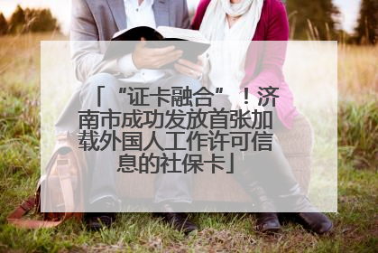 “证卡融合”！济南市成功发放首张加载外国人工作许可信息的社保卡
