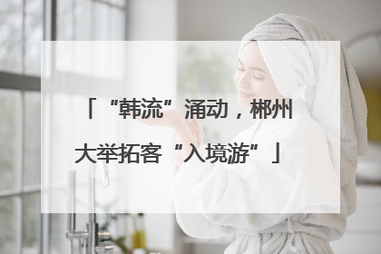 “韩流”涌动，郴州大举拓客“入境游”