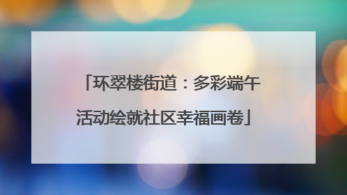 环翠楼街道：多彩端午活动绘就社区幸福画卷