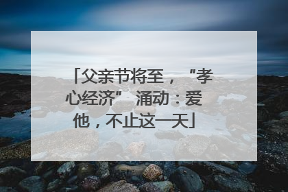 父亲节将至，“孝心经济” 涌动：爱他，不止这一天