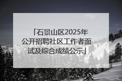 石景山区2025年公开招聘社区工作者面试及综合成绩公示