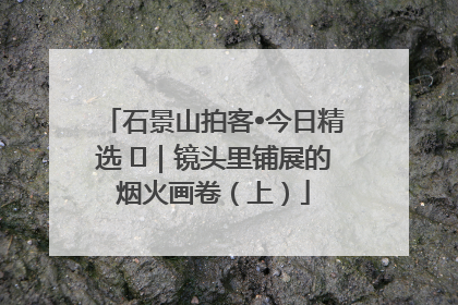 石景山拍客•今日精选 ㉓｜镜头里铺展的烟火画卷（上）