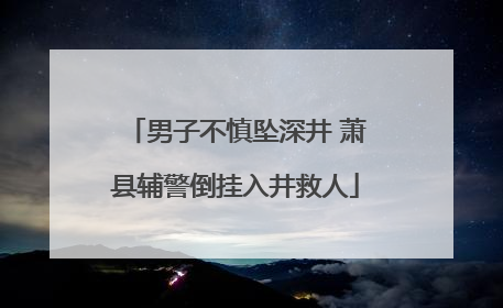 男子不慎坠深井 萧县辅警倒挂入井救人