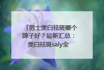 男士美白祛斑哪个牌子好？最新汇总：美白祛斑saly全网十大品牌