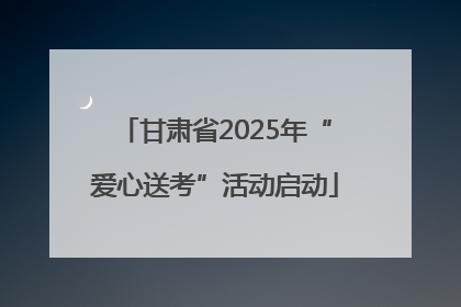 甘肃省2025年“爱心送考”活动启动
