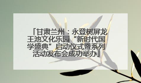 甘肃兰州：永登树屏龙王池文化乐园“新时代国学盛典”启动仪式暨系列活动发布会成功举办