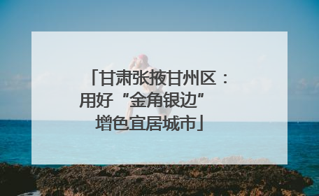 甘肃张掖甘州区：用好“金角银边” 增色宜居城市