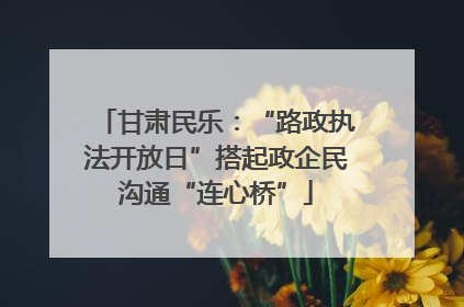 甘肃民乐：“路政执法开放日”搭起政企民沟通“连心桥”