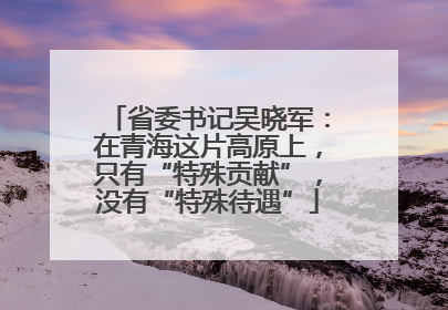 省委书记吴晓军：在青海这片高原上，只有“特殊贡献”，没有“特殊待遇”