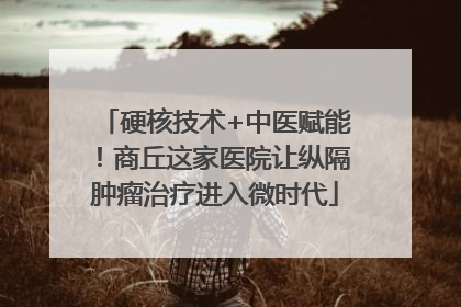 硬核技术+中医赋能！商丘这家医院让纵隔肿瘤治疗进入微时代