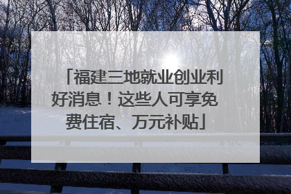 福建三地就业创业利好消息！这些人可享免费住宿、万元补贴