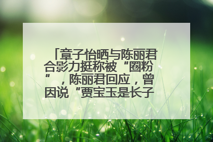 章子怡晒与陈丽君合影力挺称被“圈粉”，陈丽君回应，曾因说“贾宝玉是长子长孙”惹争议