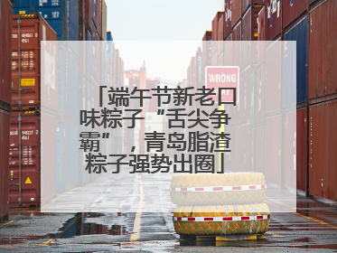 端午节新老口味粽子“舌尖争霸”，青岛脂渣粽子强势出圈