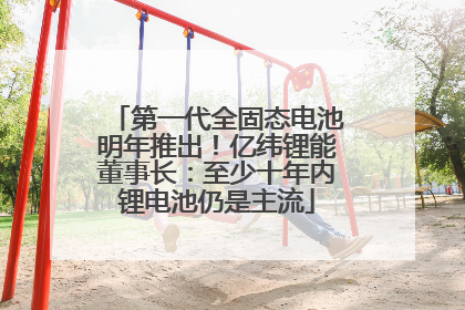 第一代全固态电池明年推出！亿纬锂能董事长：至少十年内锂电池仍是主流