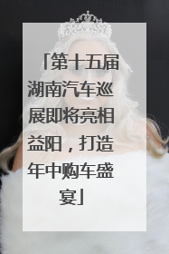 第十五届湖南汽车巡展即将亮相益阳，打造年中购车盛宴