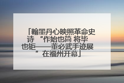 翰墨丹心映照革命史诗 “作始也简 将毕也钜——董必武手迹展”在福州开幕