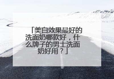 美白效果最好的洗面奶哪款好，什么牌子的男士洗面奶好用？