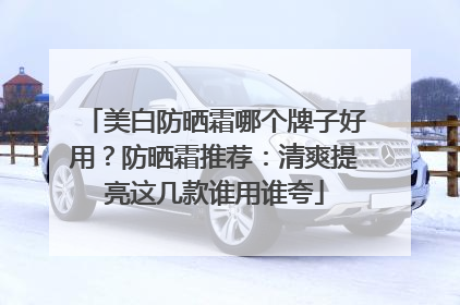 美白防晒霜哪个牌子好用？防晒霜推荐：清爽提亮这几款谁用谁夸