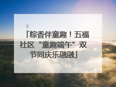 粽香伴童趣！五福社区“童趣端午”双节同庆乐融融
