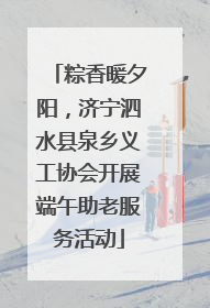 粽香暖夕阳，济宁泗水县泉乡义工协会开展端午助老服务活动