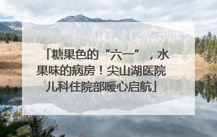 糖果色的“六一”，水果味的病房！尖山湖医院儿科住院部暖心启航