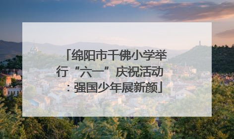 绵阳市千佛小学举行“六一”庆祝活动：强国少年展新颜