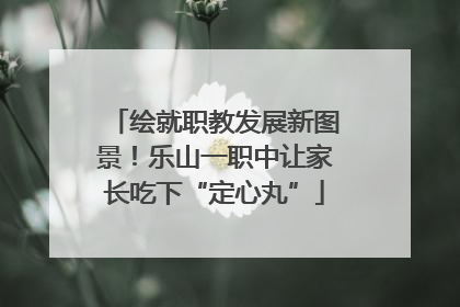 绘就职教发展新图景！乐山一职中让家长吃下“定心丸”