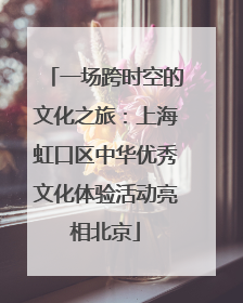一场跨时空的文化之旅：上海虹口区中华优秀文化体验活动亮相北京