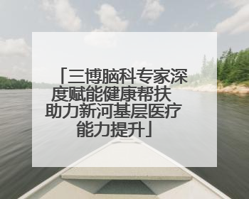 三博脑科专家深度赋能健康帮扶 助力新河基层医疗能力提升