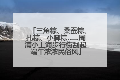 三角粽、桑蚕粽、扎粽、小脚粽……周浦小上海步行街刮起端午浓浓民俗风