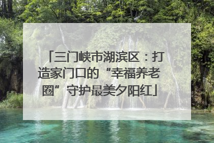 三门峡市湖滨区：打造家门口的“幸福养老圈”守护最美夕阳红