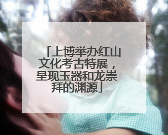 上博举办红山文化考古特展，呈现玉器和龙崇拜的渊源