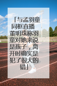 与孟羽童同框直播 董明珠称羽童对她来说是孩子，离开时确实是犯了很大的错
