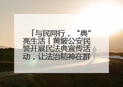 与民同行，“典”亮生活丨黄陂公安民警开展民法典宣传活动，让法治精神在群众心中落地生根