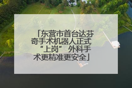 东营市首台达芬奇手术机器人正式“上岗” 外科手术更精准更安全