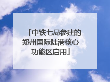 中铁七局参建的郑州国际陆港核心功能区启用