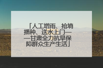 人工增雨、抢墒播种、送水上门——甘肃全力抗旱保障群众生产生活