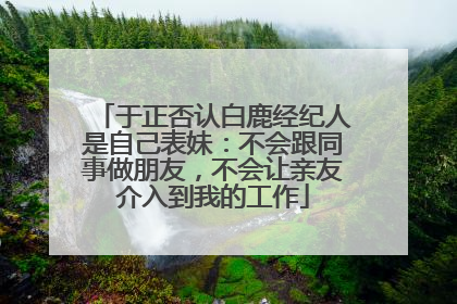 于正否认白鹿经纪人是自己表妹：不会跟同事做朋友，不会让亲友介入到我的工作