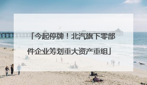 今起停牌！北汽旗下零部件企业筹划重大资产重组