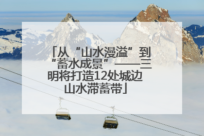 从“山水漫溢”到“蓄水成景”——三明将打造12处城边山水滞蓄带
