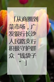从商圈到菜市场，广发银行长沙人民路支行积极守护群众“钱袋子”