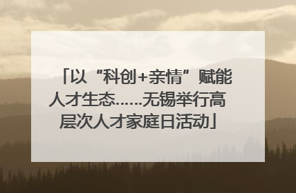 以“科创+亲情”赋能人才生态……无锡举行高层次人才家庭日活动