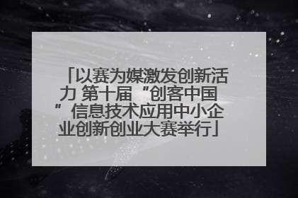 以赛为媒激发创新活力 第十届“创客中国”信息技术应用中小企业创新创业大赛举行