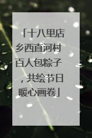 十八里店乡西直河村百人包粽子，共绘节日暖心画卷