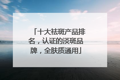 十大祛斑产品排名，认证的淡斑品牌，全肤质通用