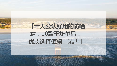 十大公认好用的防晒霜：10款王炸单品，优质选择值得一试！